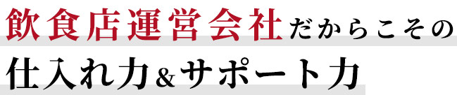 飲食店運営会社だからこその仕入れ力＆サポート力