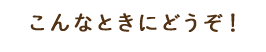 こんなときにどうぞ！