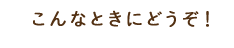 こんなときにどうぞ！